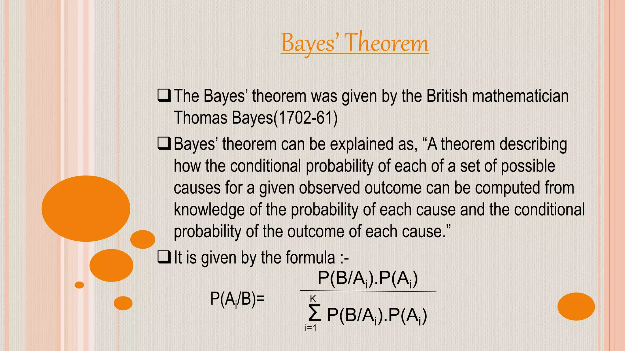 Bayes’ Theorem
The Bayes’ theorem was given by the British mathematician
Thomas Bayes(1702-61)
Bayes’ theorem can be explained as, “A theorem describing
how the conditional probability of each of a set of possible
causes for a given observed outcome can be computed from
knowledge of the probability of each cause and the conditional
probability of the outcome of each cause.”
It is given by the formula :-
P(Ai/B)=
P(B/Ai).P(Ai)
Σ P(B/Ai).P(Ai)
K
i=1
 