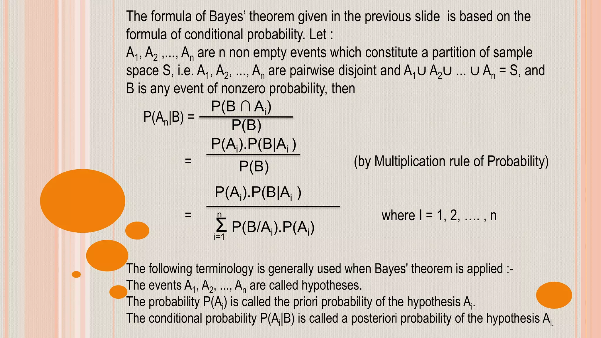 The formula of Bayes’ theorem given in the previous slide is based on the
formula of conditional probability. Let :
A1, A2 ,..., An are n non empty events which constitute a partition of sample
space S, i.e. A1, A2, ..., An are pairwise disjoint and A1∪ A2∪ ... ∪ An = S, and
B is any event of nonzero probability, then
P(An|B) =
= (by Multiplication rule of Probability)
= where I = 1, 2, …. , n
The following terminology is generally used when Bayes' theorem is applied :-
The events A1, A2, ..., An are called hypotheses.
The probability P(Ai) is called the priori probability of the hypothesis Ai.
The conditional probability P(Ai|B) is called a posteriori probability of the hypothesis Ai.
P(B ∩ Ai)
P(B)
P(Ai).P(B|Ai )
P(B)
P(Ai).P(B|Ai )
Σ P(B/Ai).P(Ai)
n
i=1
 