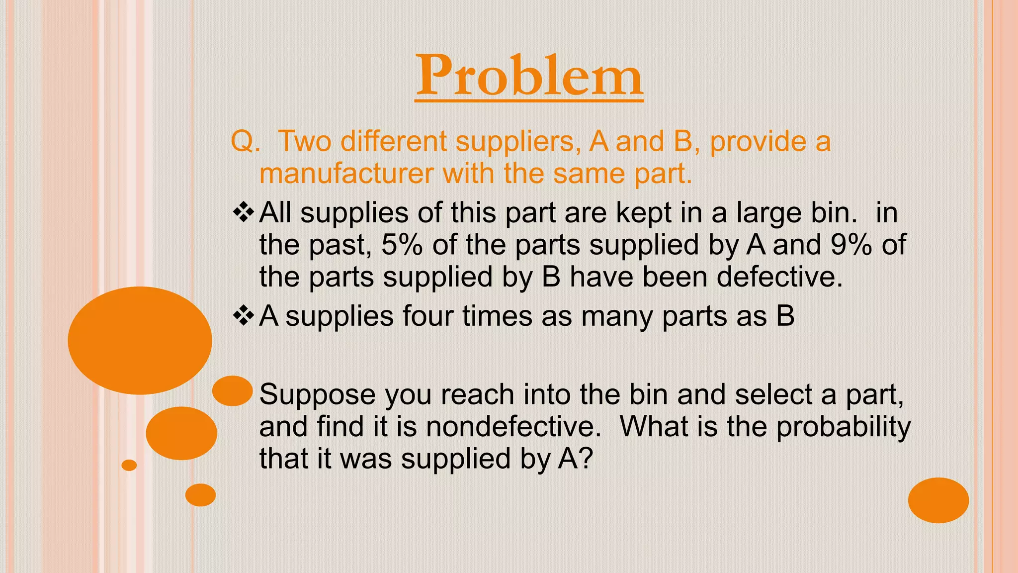 Problem
Q. Two different suppliers, A and B, provide a
manufacturer with the same part.
All supplies of this part are kept in a large bin. in
the past, 5% of the parts supplied by A and 9% of
the parts supplied by B have been defective.
A supplies four times as many parts as B
Suppose you reach into the bin and select a part,
and find it is nondefective. What is the probability
that it was supplied by A?
 