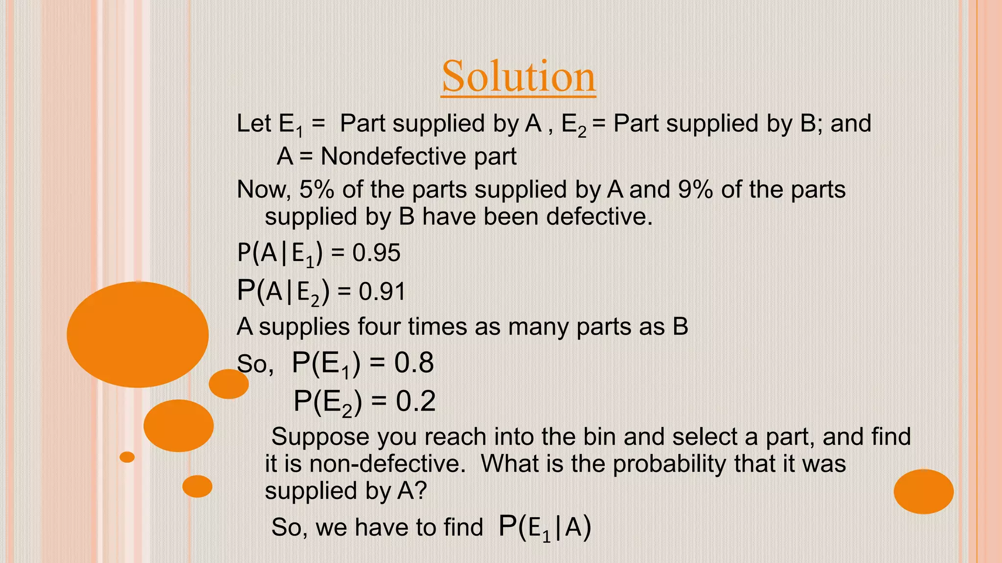 Solution
Let E1 = Part supplied by A , E2 = Part supplied by B; and
A = Nondefective part
Now, 5% of the parts supplied by A and 9% of the parts
supplied by B have been defective.
P(A|E1) = 0.95
P(A|E2) = 0.91
A supplies four times as many parts as B
So, P(E1) = 0.8
P(E2) = 0.2
Suppose you reach into the bin and select a part, and find
it is non-defective. What is the probability that it was
supplied by A?
So, we have to find P(E1|A)
 