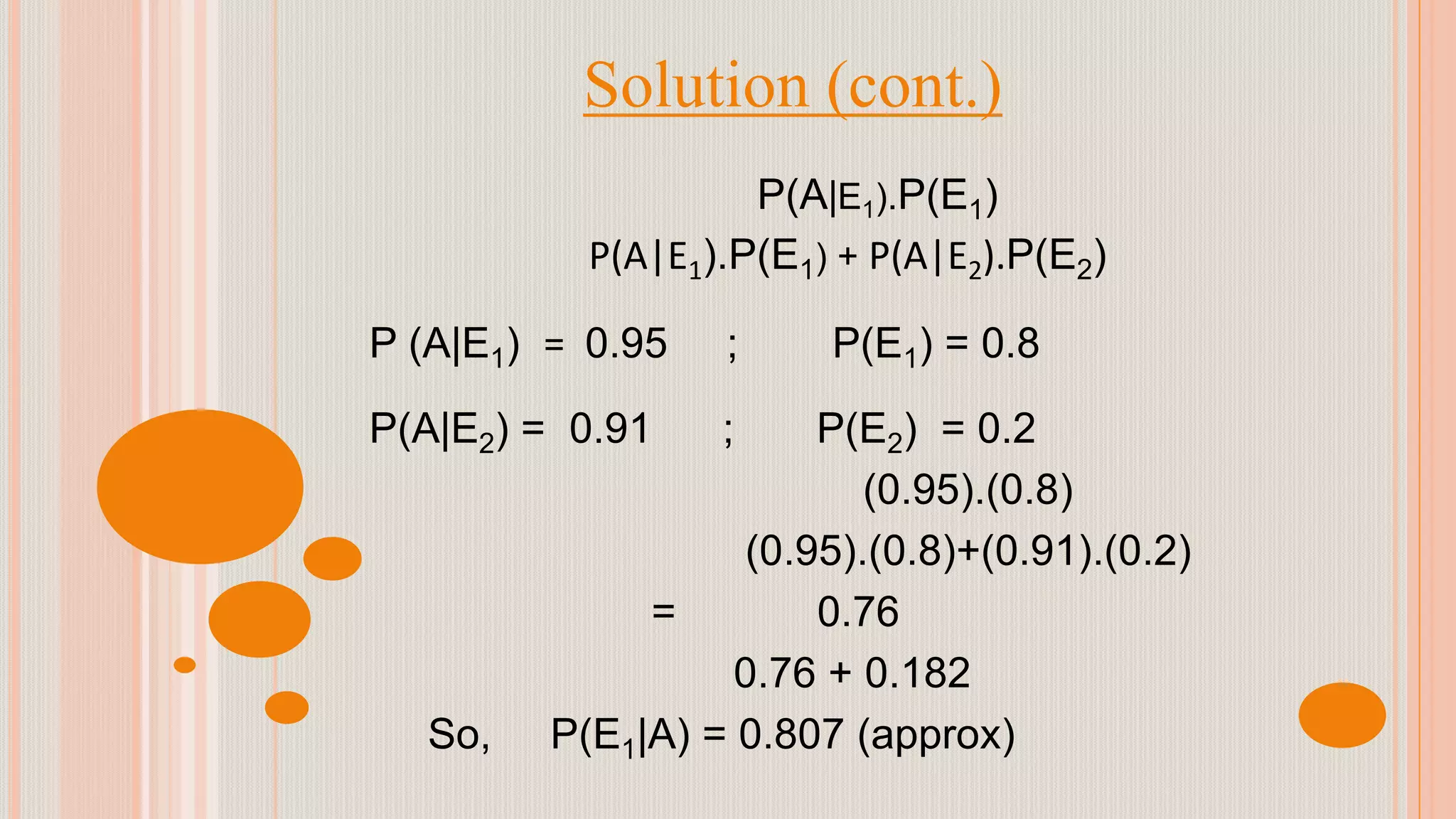 Solution (cont.)
P(A|E1).P(E1)
P(A|E1).P(E1) + P(A|E2).P(E2)
P (A|E1) = 0.95 ; P(E1) = 0.8
P(A|E2) = 0.91 ; P(E2) = 0.2
(0.95).(0.8)
(0.95).(0.8)+(0.91).(0.2)
= 0.76
0.76 + 0.182
So, P(E1|A) = 0.807 (approx)
 