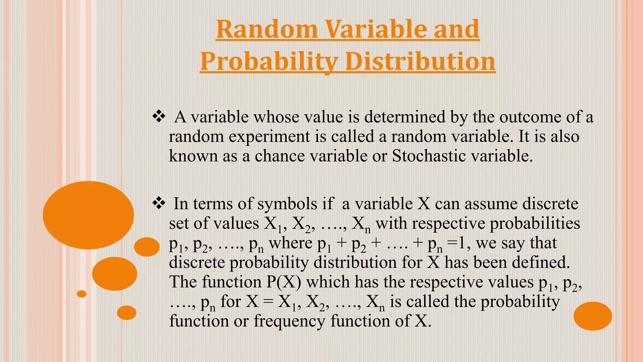 Random Variable and
Probability Distribution
 A variable whose value is determined by the outcome of a
random experiment is called a random variable. It is also
known as a chance variable or Stochastic variable.
 In terms of symbols if a variable X can assume discrete
set of values X1, X2, …., Xn with respective probabilities
p1, p2, …., pn where p1 + p2 + …. + pn =1, we say that
discrete probability distribution for X has been defined.
The function P(X) which has the respective values p1, p2,
…., pn for X = X1, X2, …., Xn is called the probability
function or frequency function of X.
 