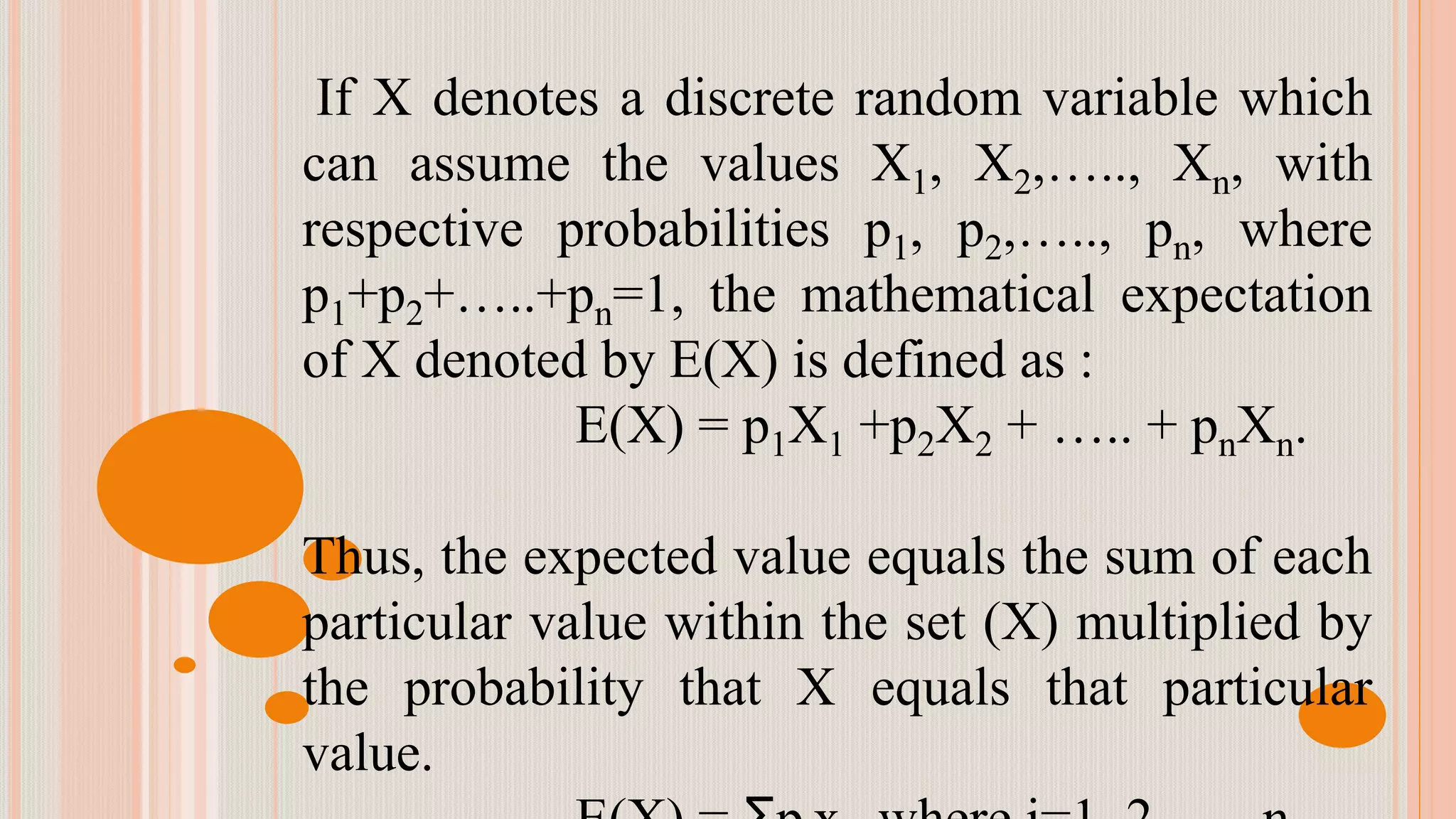 If X denotes a discrete random variable which
can assume the values X1, X2,….., Xn, with
respective probabilities p1, p2,….., pn, where
p1+p2+…..+pn=1, the mathematical expectation
of X denoted by E(X) is defined as :
E(X) = p1X1 +p2X2 + ….. + pnXn.
Thus, the expected value equals the sum of each
particular value within the set (X) multiplied by
the probability that X equals that particular
value.
 