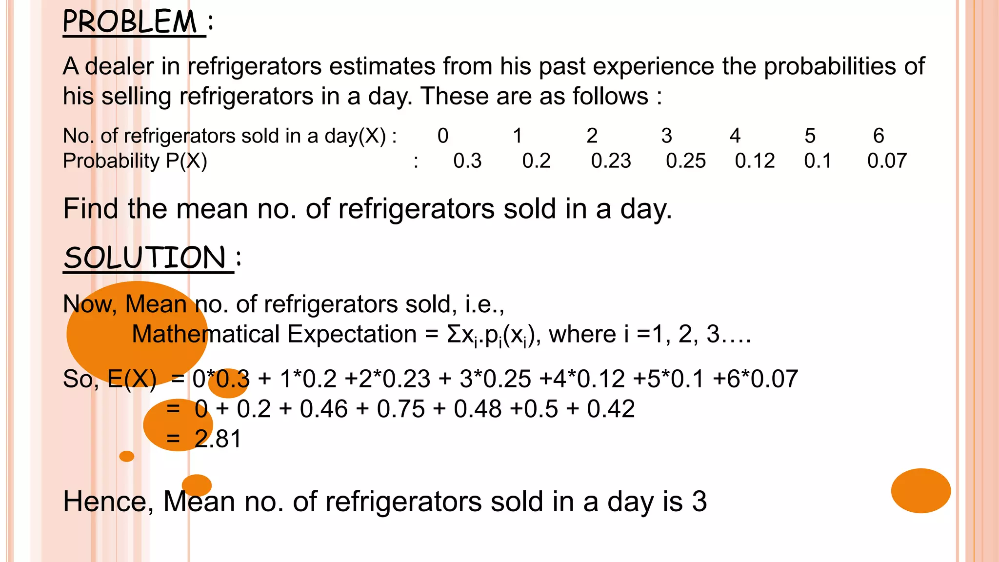 PROBLEM :
A dealer in refrigerators estimates from his past experience the probabilities of
his selling refrigerators in a day. These are as follows :
No. of refrigerators sold in a day(X) : 0 1 2 3 4 5 6
Probability P(X) : 0.3 0.2 0.23 0.25 0.12 0.1 0.07
Find the mean no. of refrigerators sold in a day.
SOLUTION :
Now, Mean no. of refrigerators sold, i.e.,
Mathematical Expectation = Σxi.pi(xi), where i =1, 2, 3….
So, E(X) = 0*0.3 + 1*0.2 +2*0.23 + 3*0.25 +4*0.12 +5*0.1 +6*0.07
= 0 + 0.2 + 0.46 + 0.75 + 0.48 +0.5 + 0.42
= 2.81
Hence, Mean no. of refrigerators sold in a day is 3
 