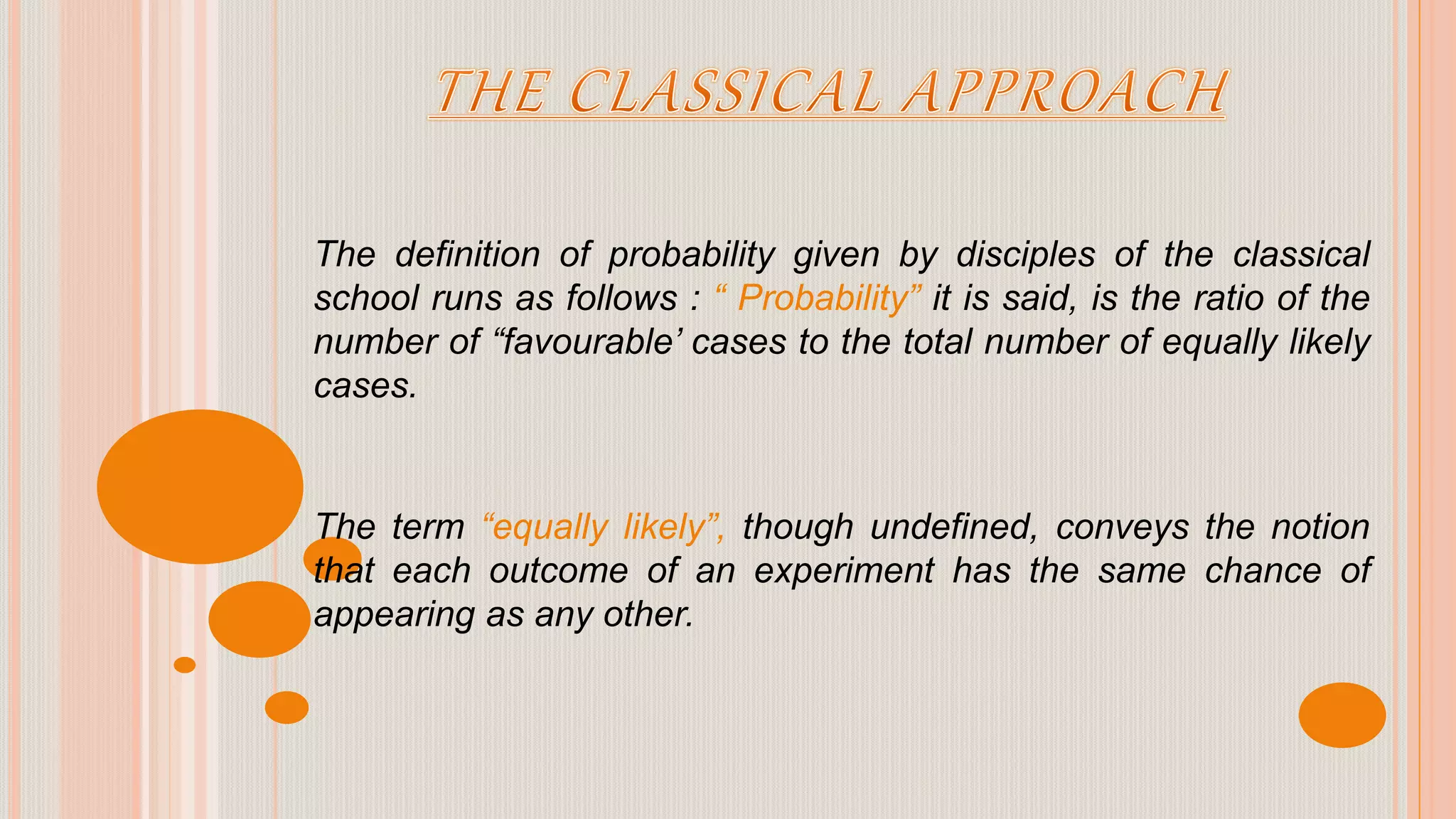 The definition of probability given by disciples of the classical
school runs as follows : “ Probability” it is said, is the ratio of the
number of “favourable’ cases to the total number of equally likely
cases.
The term “equally likely”, though undefined, conveys the notion
that each outcome of an experiment has the same chance of
appearing as any other.
 