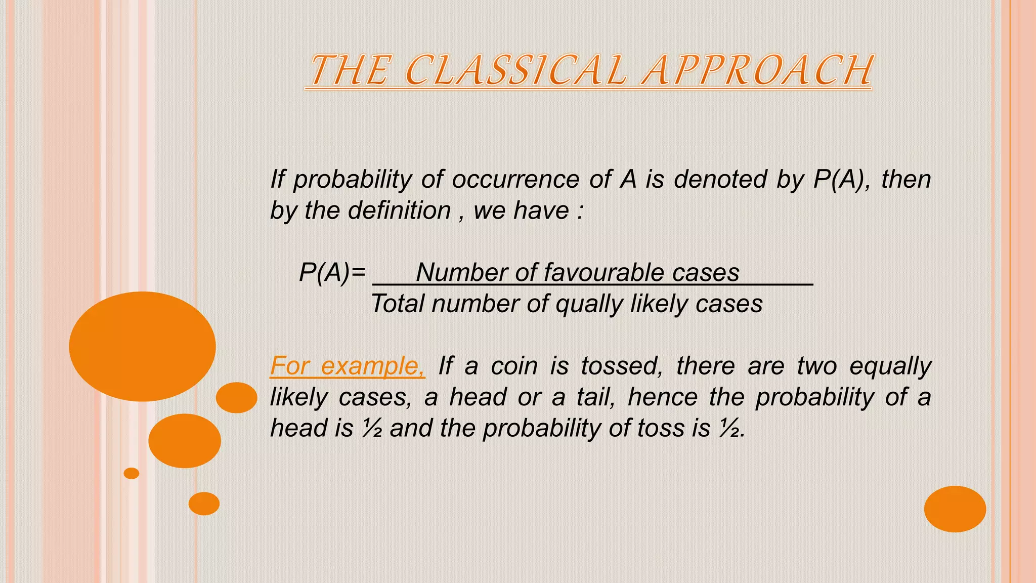 If probability of occurrence of A is denoted by P(A), then
by the definition , we have :
P(A)= Number of favourable cases
Total number of qually likely cases
For example, If a coin is tossed, there are two equally
likely cases, a head or a tail, hence the probability of a
head is ½ and the probability of toss is ½.
 