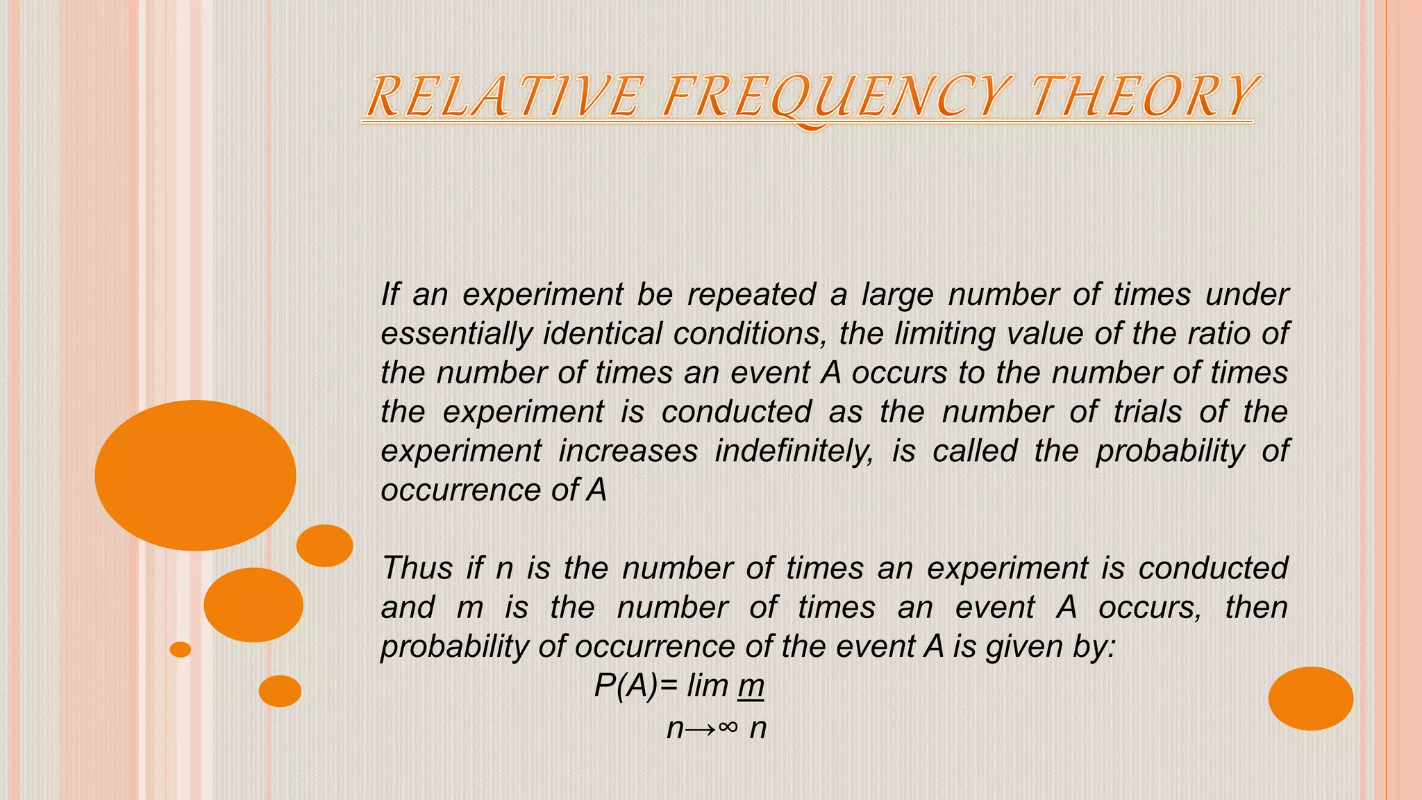 If an experiment be repeated a large number of times under
essentially identical conditions, the limiting value of the ratio of
the number of times an event A occurs to the number of times
the experiment is conducted as the number of trials of the
experiment increases indefinitely, is called the probability of
occurrence of A
Thus if n is the number of times an experiment is conducted
and m is the number of times an event A occurs, then
probability of occurrence of the event A is given by:
P(A)= lim m
n→∞ n
 