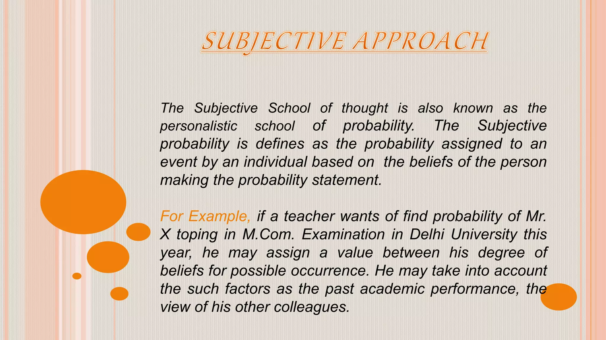 The Subjective School of thought is also known as the
personalistic school of probability. The Subjective
probability is defines as the probability assigned to an
event by an individual based on the beliefs of the person
making the probability statement.
For Example, if a teacher wants of find probability of Mr.
X toping in M.Com. Examination in Delhi University this
year, he may assign a value between his degree of
beliefs for possible occurrence. He may take into account
the such factors as the past academic performance, the
view of his other colleagues.
 