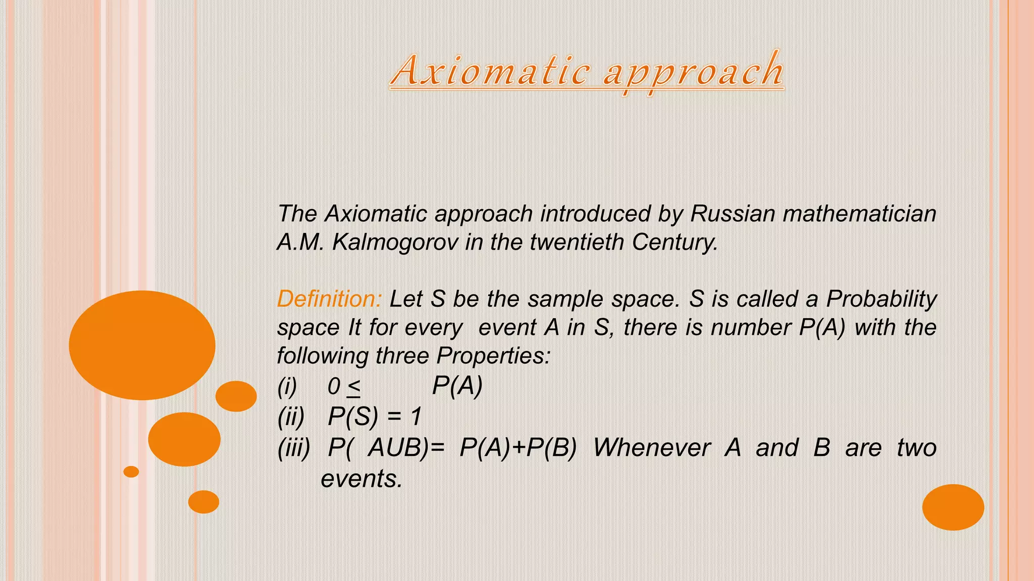 The Axiomatic approach introduced by Russian mathematician
A.M. Kalmogorov in the twentieth Century.
Definition: Let S be the sample space. S is called a Probability
space It for every event A in S, there is number P(A) with the
following three Properties:
(i) 0 < P(A)
(ii) P(S) = 1
(iii) P( AUB)= P(A)+P(B) Whenever A and B are two
events.
 