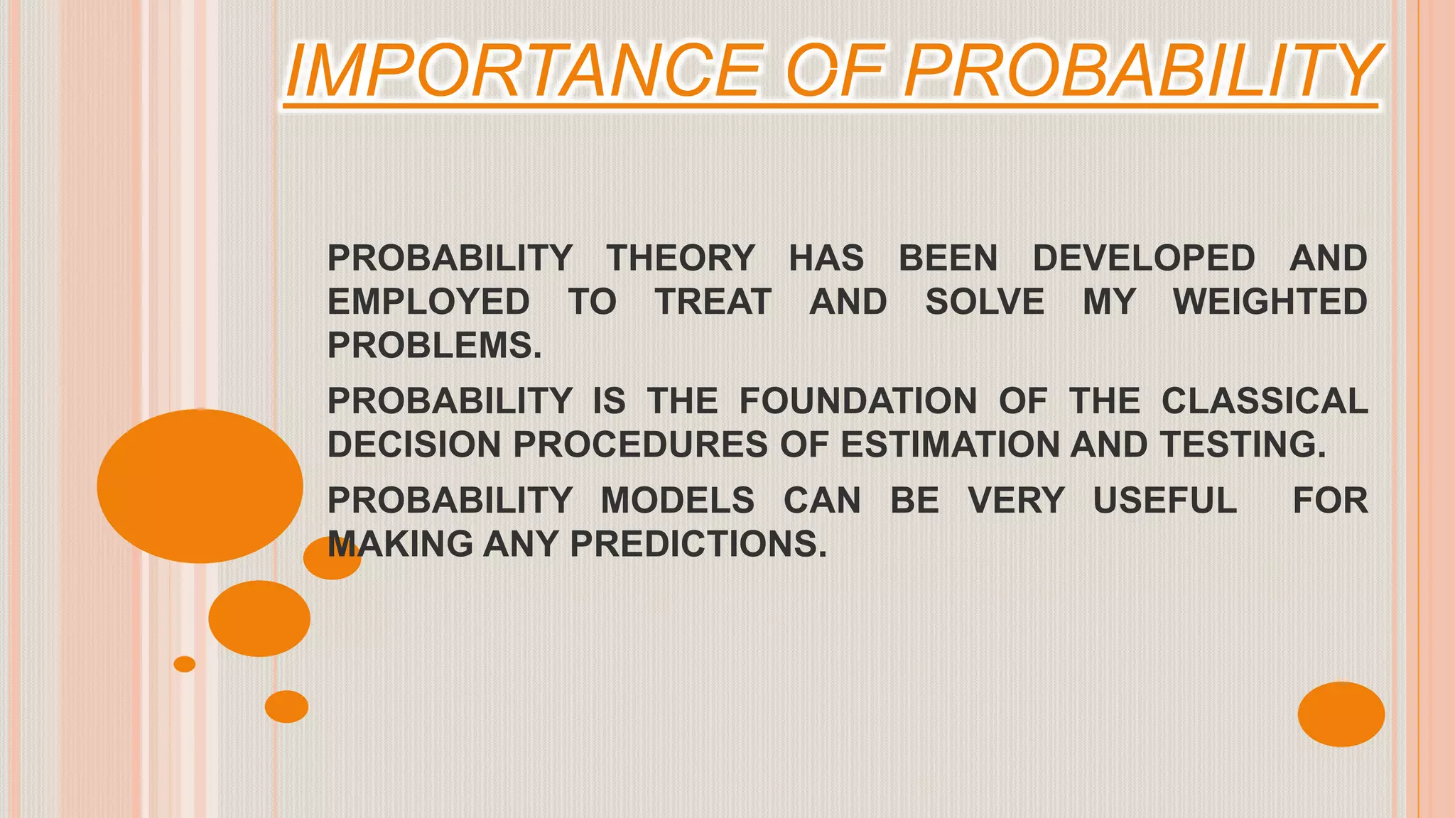 IMPORTANCE OF PROBABILITY
PROBABILITY THEORY HAS BEEN DEVELOPED AND
EMPLOYED TO TREAT AND SOLVE MY WEIGHTED
PROBLEMS.
PROBABILITY IS THE FOUNDATION OF THE CLASSICAL
DECISION PROCEDURES OF ESTIMATION AND TESTING.
PROBABILITY MODELS CAN BE VERY USEFUL FOR
MAKING ANY PREDICTIONS.
 