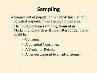 Sampling
A Sample out of population is a predefined set of
potential respondents in a geographical area.
The most common sampling element in
Marketing Research is Human Respondent who
could be :
- Consumer,
- A potential Consumer,
- A Dealer or Retailer
- A person exposed to an advertisement
 