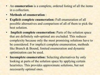 • An enumeration is a complete, ordered listing of all the items
in a collection.
• Methods of enumeration :
• Explicit complete enumeration: Full enumeration of all
possible alternatives and comparison of all of them to pick the
best solution.
• Implicit complete enumeration: Parts of the solution space
that are definitely sub-optimal are excluded. This reduces
complexity because only the most promising solutions have to
be considered. For implicit complete enumeration, methods
like Branch & Bound, limited enumeration and dynamic
optimization can be used.
• Incomplete enumeration: Selecting alternatives by only
looking at parts of the solution space by applying certain
heuristics. This provides approximate solutions, but not
necessarily optimal ones.
 