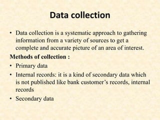 Data collection
• Data collection is a systematic approach to gathering
information from a variety of sources to get a
complete and accurate picture of an area of interest.
Methods of collection :
• Primary data
• Internal records: it is a kind of secondary data which
is not published like bank customer’s records, internal
records
• Secondary data
 