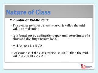 Nature of Class
Mid-value or Middle Point
◦ The central point of a class interval is called the mid
value or mid-point.
◦ It is found out by adding the upper and lower limits of a
class and dividing the sum by 2.
◦ Mid-Value = L + U / 2
◦ For example, if the class interval is 20-30 then the mid-
value is 20+30 / 2 = 25
100
 