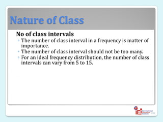 Nature of Class
No of class intervals
◦ The number of class interval in a frequency is matter of
importance.
◦ The number of class interval should not be too many.
◦ For an ideal frequency distribution, the number of class
intervals can vary from 5 to 15.
◦
102
 
