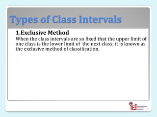 Types of Class Intervals
1.Exclusive Method
When the class intervals are so fixed that the upper limit of
one class is the lower limit of the next class; it is known as
the exclusive method of classification.
◦
◦
105
 