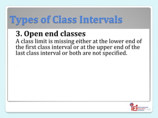 Types of Class Intervals
3. Open end classes
A class limit is missing either at the lower end of
the first class interval or at the upper end of the
last class interval or both are not specified.
◦
◦
109
 