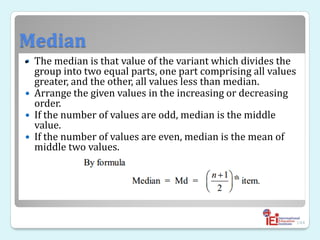 Median
 The median is that value of the variant which divides the
group into two equal parts, one part comprising all values
greater, and the other, all values less than median.
 Arrange the given values in the increasing or decreasing
order.
 If the number of values are odd, median is the middle
value.
 If the number of values are even, median is the mean of
middle two values.
144
•
 