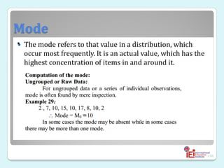 Mode
 The mode refers to that value in a distribution, which
occur most frequently. It is an actual value, which has the
highest concentration of items in and around it.
150
•
 