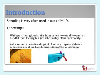 Introduction
Sampling is very often used in our daily life.
For example:
While purchasing food grains from a shop we usually examine a
handful from the bag to assess the quality of the commodity.
A doctor examines a few drops of blood as sample and draws
conclusion about the blood constitution of the whole body.
28
 