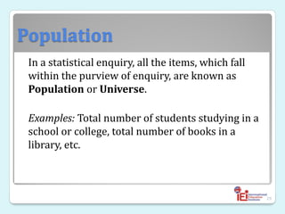 Population
In a statistical enquiry, all the items, which fall
within the purview of enquiry, are known as
Population or Universe.
Examples: Total number of students studying in a
school or college, total number of books in a
library, etc.
29
 