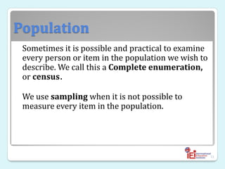 Population
Sometimes it is possible and practical to examine
every person or item in the population we wish to
describe. We call this a Complete enumeration,
or census.
We use sampling when it is not possible to
measure every item in the population.
31
 