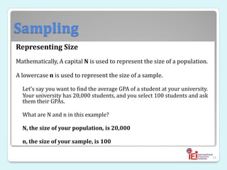 Sampling
Representing Size
Mathematically, A capital N is used to represent the size of a population.
A lowercase n is used to represent the size of a sample.
Let’s say you want to find the average GPA of a student at your university.
Your university has 20,000 students, and you select 100 students and ask
them their GPAs.
What are N and n in this example?
N, the size of your population, is 20,000
n, the size of your sample, is 100
34
 
