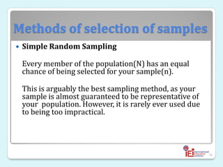 Methods of selection of samples
 Simple Random Sampling
Every member of the population(N) has an equal
chance of being selected for your sample(n).
This is arguably the best sampling method, as your
sample is almost guaranteed to be representative of
your population. However, it is rarely ever used due
to being too impractical.
36
 