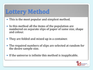 Lottery Method
 This is the most popular and simplest method.
 In this method all the items of the population are
numbered on separate slips of paper of same size, shape
and colour.
 They are folded and mixed up in a container.
 The required numbers of slips are selected at random for
the desire sample size.
 If the universe is infinite this method is inapplicable.
42
 