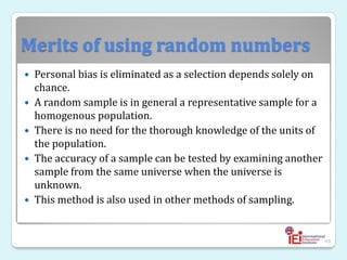 Merits of using random numbers
 Personal bias is eliminated as a selection depends solely on
chance.
 A random sample is in general a representative sample for a
homogenous population.
 There is no need for the thorough knowledge of the units of
the population.
 The accuracy of a sample can be tested by examining another
sample from the same universe when the universe is
unknown.
 This method is also used in other methods of sampling.
48
 