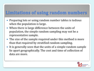 Limitations of using random numbers
 Preparing lots or using random number tables is tedious
when the population is large.
 When there is large difference between the units of
population, the simple random sampling may not be a
representative sample.
 The size of the sample required under this method is more
than that required by stratified random sampling.
 It is generally seen that the units of a simple random sample
lie apart geographically. The cost and time of collection of
data are more.
49
 