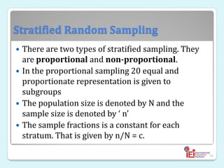 Stratified Random Sampling
 There are two types of stratified sampling. They
are proportional and non-proportional.
 In the proportional sampling 20 equal and
proportionate representation is given to
subgroups
 The population size is denoted by N and the
sample size is denoted by ‘ n’
 The sample fractions is a constant for each
stratum. That is given by n/N = c.
50
 