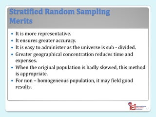 Stratified Random Sampling
Merits
 It is more representative.
 It ensures greater accuracy.
 It is easy to administer as the universe is sub - divided.
 Greater geographical concentration reduces time and
expenses.
 When the original population is badly skewed, this method
is appropriate.
 For non – homogeneous population, it may field good
results.
52
 