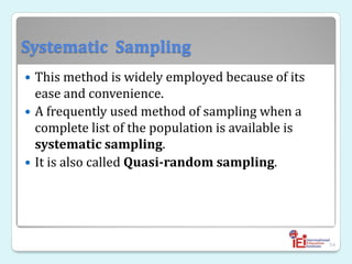 Systematic Sampling
 This method is widely employed because of its
ease and convenience.
 A frequently used method of sampling when a
complete list of the population is available is
systematic sampling.
 It is also called Quasi-random sampling.
54
 