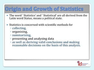 Origin and Growth of Statistics
 The word ‘ Statistics’ and ‘ Statistical’ are all derived from the
Latin word Status, means a political state.
 Statistics is concerned with scientific methods for
◦ collecting,
◦ organising,
◦ summarising,
◦ presenting and analysing data
◦ as well as deriving valid conclusions and making
reasonable decisions on the basis of this analysis.
6
 