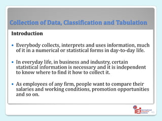 Collection of Data, Classification and Tabulation
Introduction
 Everybody collects, interprets and uses information, much
of it in a numerical or statistical forms in day-to-day life.
 In everyday life, in business and industry, certain
statistical information is necessary and it is independent
to know where to find it how to collect it.
 As employees of any firm, people want to compare their
salaries and working conditions, promotion opportunities
and so on.
63
 