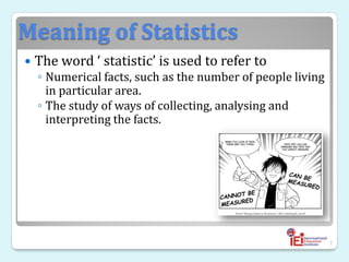 Meaning of Statistics
 The word ‘ statistic’ is used to refer to
◦ Numerical facts, such as the number of people living
in particular area.
◦ The study of ways of collecting, analysing and
interpreting the facts.
7
 