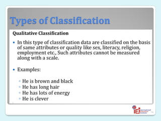 Types of Classification
Qualitative Classification
 In this type of classification data are classified on the basis
of same attributes or quality like sex, literacy, religion,
employment etc., Such attributes cannot be measured
along with a scale.
 Examples:
◦ He is brown and black
◦ He has long hair
◦ He has lots of energy
◦ He is clever

74
 