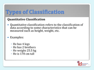 Types of Classification
Quantitative Classification
 Quantitative classification refers to the classification of
data according to some characteristics that can be
measured such as height, weight, etc.
 Examples:
◦ He has 4 legs
◦ He has 2 brothers
◦ He weighs 25.5 kg
◦ He is 170 cm tall
75
 