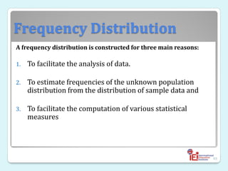 Frequency Distribution
A frequency distribution is constructed for three main reasons:
1. To facilitate the analysis of data.
2. To estimate frequencies of the unknown population
distribution from the distribution of sample data and
3. To facilitate the computation of various statistical
measures
89
 