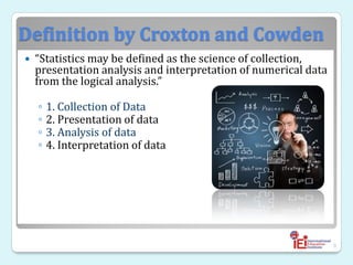 Definition by Croxton and Cowden
 “Statistics may be defined as the science of collection,
presentation analysis and interpretation of numerical data
from the logical analysis.”
◦ 1. Collection of Data
◦ 2. Presentation of data
◦ 3. Analysis of data
◦ 4. Interpretation of data
9
 