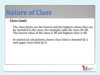 Nature of Class
Class Limit
◦ The class limits are the lowest and the highest values that can
be included in the class. For example, take the class 30-40.
The lowest value of the class is 30 and highest class is 40.
◦ In statistical calculations, lower class limit is denoted by L
and upper class limit by U.
95
 