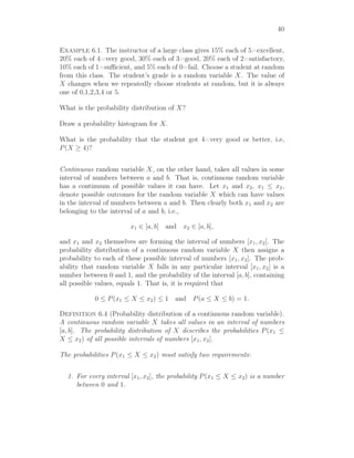 40
Example 6.1. The instructor of a large class gives 15% each of 5=excellent,
20% each of 4=very good, 30% each of 3=good, 20% each of 2=satisfactory,
10% each of 1=suﬃcient, and 5% each of 0=fail. Choose a student at random
from this class. The student’s grade is a random variable X. The value of
X changes when we repeatedly choose students at random, but it is always
one of 0,1,2,3,4 or 5.
What is the probability distribution of X?
Draw a probability histogram for X.
What is the probability that the student got 4=very good or better, i.e,
P(X ≥ 4)?
Continuous random variable X, on the other hand, takes all values in some
interval of numbers between a and b. That is, continuous random variable
has a continuum of possible values it can have. Let x1 and x2, x1 ≤ x2,
denote possible outcomes for the random variable X which can have values
in the interval of numbers between a and b. Then clearly both x1 and x2 are
belonging to the interval of a and b, i.e.,
x1 ∈ [a, b] and x2 ∈ [a, b],
and x1 and x2 themselves are forming the interval of numbers [x1, x2]. The
probability distribution of a continuous random variable X then assigns a
probability to each of these possible interval of numbers [x1, x2]. The prob-
ability that random variable X falls in any particular interval [x1, x2] is a
number between 0 and 1, and the probability of the interval [a, b], containing
all possible values, equals 1. That is, it is required that
0 ≤ P(x1 ≤ X ≤ x2) ≤ 1 and P(a ≤ X ≤ b) = 1.
Definition 6.4 (Probability distribution of a continuous random variable).
A continuous random variable X takes all values in an interval of numbers
[a, b]. The probability distribution of X describes the probabilities P(x1 ≤
X ≤ x2) of all possible intervals of numbers [x1, x2].
The probabilities P(x1 ≤ X ≤ x2) must satisfy two requirements:
1. For every interval [x1, x2], the probability P(x1 ≤ X ≤ x2) is a number
between 0 and 1.
 