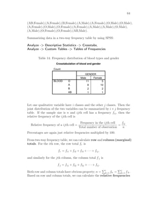 64
(AB,Female),(A,Female),(B,Female),(A,Male),(A,Female),(O,Male),(O,Male),
(A,Female),(O,Male),(O,Female),(A,Female),(A,Male),(A,Male),(O,Male),
(A,Male),(O,Female),(O,Female),(AB,Male).
Summarizing data in a two-way frequency table by using SPSS:
Analyze -> Descriptive Statistics -> Crosstabs,
Analyze -> Custom Tables -> Tables of Frequencies
Table 14: Frequency distribution of blood types and gender
Crosstabulation of blood and gender
Count
11 5
8 10
2 2
1 1
O
A
B
AB
BLOOD
Male Female
GENDER
Let one qualitative variable have i classes and the other j classes. Then the
joint distribution of the two variables can be summarized by i × j frequency
table. If the sample size is n and ijth cell has a frequency fij, then the
relative frequency of the ijth cell is
Relative frequency of a ijth cell =
Frequency in the ijth cell
Total number of observation
=
fij
n
.
Percentages are again just relative frequencies multiplied by 100.
From two-way frequency table, we can calculate row and column (marginal)
totals. For the ith row, the row total fi· is
fi· = fi1 + fi2 + fi3 + · · · + fij,
and similarly for the jth column, the column total f·j is
f·j = f1j + f2j + f3j + · · · + fij.
Both row and column totals have obvious property; n = i
k=1 fk· = j
k=1 f·k.
Based on row and column totals, we can calculate the relative frequencies
 