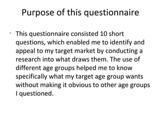 Purpose of this questionnaire
•
This questionnaire consisted 10 short
questions, which enabled me to identify and
appeal to my target market by conducting a
research into what draws them. The use of
different age groups helped me to know
specifically what my target age group wants
without making it obvious to other age groups
I questioned.
 