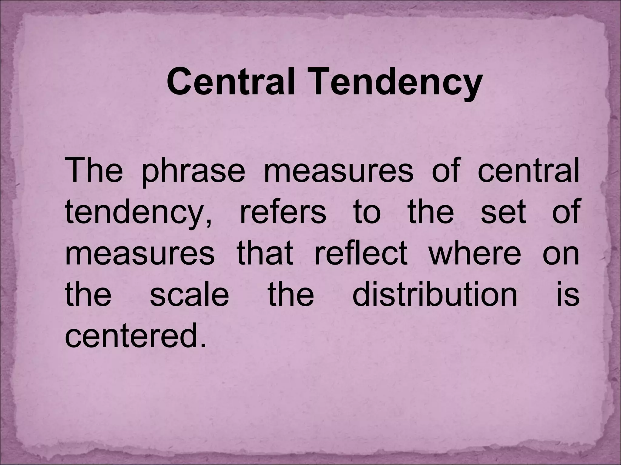 Central Tendency
The phrase measures of central
tendency, refers to the set of
measures that reflect where on
the scale the distribution is
centered.
 