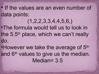 • If the values are an even number of
data points:
(1,2,2,3,3,4,4,5,6,)
•The formula would tell us to look in
the 5.5th
place, which we can’t really
do.
•However we take the average of 5th
and 6th
values to give us the median.
Median= 3.5