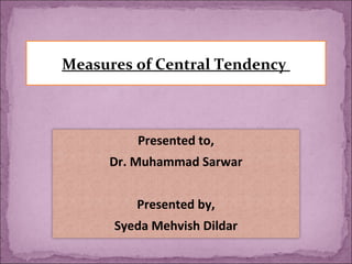 Measures of Central Tendency
Presented to,
Dr. Muhammad Sarwar
Presented by,
Syeda Mehvish Dildar