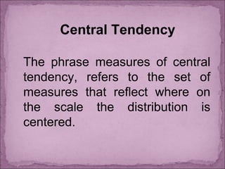 Central Tendency
The phrase measures of central
tendency, refers to the set of
measures that reflect where on
the scale the distribution is
centered.