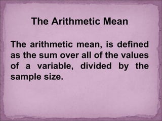 The Arithmetic Mean
The arithmetic mean, is defined
as the sum over all of the values
of a variable, divided by the
sample size.